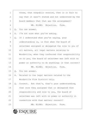 ·1· · · ·those, that nonpublic session, then is it fair to
·2· · · ·say that it wasn't stated and not understood by the
·3· · · ·board members that that was the arrangement?
·4· · · · · · · · ·MR. KLINE:· Objection.· Form.
·5· ·Q.· You can answer.
·6· ·A.· I'm not sure what you're asking.
·7· ·Q.· If I understand what you're saying, your
·8· · · ·understanding is, is that when the board of
·9· · · ·selectmen assigned or delegated the role to you of
10· · · ·all matters, all legal matters relating to
11· · · ·Woodsville, when they conferred that responsibility
12· · · ·on to you, the board of selectmen was left with no
13· · · ·power or authority to do anything; is that correct?
14· · · · · · · · ·MR. KLINE:· Objection.· Form.
15· ·Q.· You can answer.
16· ·A.· Related to the legal matters related to the
17· · · ·Woodsville Fire District only.
18· ·Q.· Correct.· But that's, that's your understanding,
19· · · ·that once they assigned that or delegated that
20· · · ·responsibility and role to you, the board of
21· · · ·selectmen was left with no power or authority in
22· · · ·connection with that matter; correct?
23· · · · · · · · ·MR. KLINE:· Objection.· Form.
BRIGITTE CODLING
Town of Haverhill vs Donahue Tucker & Ciandella
May 20, 2024
800.211.DEPO (3376)
EsquireSolutions.com
BRIGITTE CODLING
Town of Haverhill vs Donahue Tucker & Ciandella
May 20, 2024
39
800.211.DEPO (3376)
EsquireSolutions.comYVer1f
 