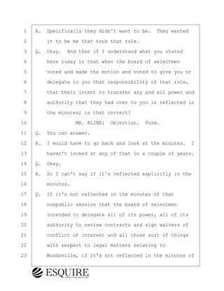 ·1· ·A.· Specifically they didn't want to be.· They wanted
·2· · · ·it to be me that took that role.
·3· ·Q.· Okay.· And then if I understand what you stated
·4· · · ·here today is that when the board of selectmen
·5· · · ·voted and made the motion and voted to give you or
·6· · · ·delegate to you that responsibility of that role,
·7· · · ·that their intent to transfer any and all power and
·8· · · ·authority that they had over to you is reflected in
·9· · · ·the minutes; is that correct?
10· · · · · · · · ·MR. KLINE:· Objection.· Form.
11· ·Q.· You can answer.
12· ·A.· I would have to go back and look at the minutes. I
13· · · ·haven't looked at any of that in a couple of years.
14· ·Q.· Okay.
15· ·A.· So I can't say if it's reflected explicitly in the
16· · · ·minutes.
17· ·Q.· If it's not reflected in the minutes of that
18· · · ·nonpublic session that the board of selectmen
19· · · ·intended to delegate all of its power, all of its
20· · · ·authority to review contracts and sign waivers of
21· · · ·conflict of interest and all those sort of things
22· · · ·with respect to legal matters relating to
23· · · ·Woodsville, if it's not reflected in the minutes of
BRIGITTE CODLING
Town of Haverhill vs Donahue Tucker & Ciandella
May 20, 2024
800.211.DEPO (3376)
EsquireSolutions.com
BRIGITTE CODLING
Town of Haverhill vs Donahue Tucker & Ciandella
May 20, 2024
40
800.211.DEPO (3376)
EsquireSolutions.comYVer1f
 