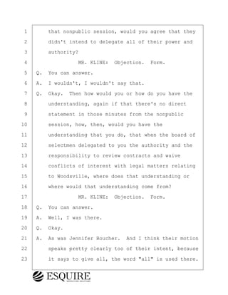 ·1· · · ·that nonpublic session, would you agree that they
·2· · · ·didn't intend to delegate all of their power and
·3· · · ·authority?
·4· · · · · · · · ·MR. KLINE:· Objection.· Form.
·5· ·Q.· You can answer.
·6· ·A.· I wouldn't, I wouldn't say that.
·7· ·Q.· Okay.· Then how would you or how do you have the
·8· · · ·understanding, again if that there's no direct
·9· · · ·statement in those minutes from the nonpublic
10· · · ·session, how, then, would you have the
11· · · ·understanding that you do, that when the board of
12· · · ·selectmen delegated to you the authority and the
13· · · ·responsibility to review contracts and waive
14· · · ·conflicts of interest with legal matters relating
15· · · ·to Woodsville, where does that understanding or
16· · · ·where would that understanding come from?
17· · · · · · · · ·MR. KLINE:· Objection.· Form.
18· ·Q.· You can answer.
19· ·A.· Well, I was there.
20· ·Q.· Okay.
21· ·A.· As was Jennifer Boucher.· And I think their motion
22· · · ·speaks pretty clearly too of their intent, because
23· · · ·it says to give all, the word "all" is used there.
BRIGITTE CODLING
Town of Haverhill vs Donahue Tucker & Ciandella
May 20, 2024
800.211.DEPO (3376)
EsquireSolutions.com
BRIGITTE CODLING
Town of Haverhill vs Donahue Tucker & Ciandella
May 20, 2024
41
800.211.DEPO (3376)
EsquireSolutions.comYVer1f
 