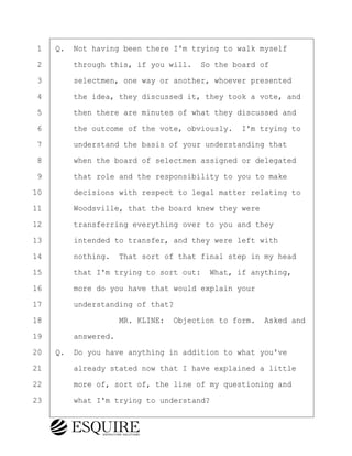 ·1· ·Q.· Not having been there I'm trying to walk myself
·2· · · ·through this, if you will.· So the board of
·3· · · ·selectmen, one way or another, whoever presented
·4· · · ·the idea, they discussed it, they took a vote, and
·5· · · ·then there are minutes of what they discussed and
·6· · · ·the outcome of the vote, obviously.· I'm trying to
·7· · · ·understand the basis of your understanding that
·8· · · ·when the board of selectmen assigned or delegated
·9· · · ·that role and the responsibility to you to make
10· · · ·decisions with respect to legal matter relating to
11· · · ·Woodsville, that the board knew they were
12· · · ·transferring everything over to you and they
13· · · ·intended to transfer, and they were left with
14· · · ·nothing.· That sort of that final step in my head
15· · · ·that I'm trying to sort out:· What, if anything,
16· · · ·more do you have that would explain your
17· · · ·understanding of that?
18· · · · · · · · ·MR. KLINE:· Objection to form.· Asked and
19· · · ·answered.
20· ·Q.· Do you have anything in addition to what you've
21· · · ·already stated now that I have explained a little
22· · · ·more of, sort of, the line of my questioning and
23· · · ·what I'm trying to understand?
BRIGITTE CODLING
Town of Haverhill vs Donahue Tucker & Ciandella
May 20, 2024
800.211.DEPO (3376)
EsquireSolutions.com
BRIGITTE CODLING
Town of Haverhill vs Donahue Tucker & Ciandella
May 20, 2024
42
800.211.DEPO (3376)
EsquireSolutions.comYVer1f
 