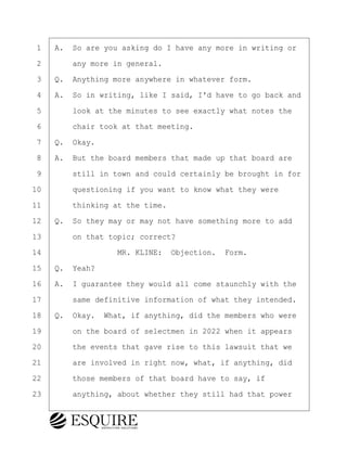 ·1· ·A.· So are you asking do I have any more in writing or
·2· · · ·any more in general.
·3· ·Q.· Anything more anywhere in whatever form.
·4· ·A.· So in writing, like I said, I'd have to go back and
·5· · · ·look at the minutes to see exactly what notes the
·6· · · ·chair took at that meeting.
·7· ·Q.· Okay.
·8· ·A.· But the board members that made up that board are
·9· · · ·still in town and could certainly be brought in for
10· · · ·questioning if you want to know what they were
11· · · ·thinking at the time.
12· ·Q.· So they may or may not have something more to add
13· · · ·on that topic; correct?
14· · · · · · · · ·MR. KLINE:· Objection.· Form.
15· ·Q.· Yeah?
16· ·A.· I guarantee they would all come staunchly with the
17· · · ·same definitive information of what they intended.
18· ·Q.· Okay.· What, if anything, did the members who were
19· · · ·on the board of selectmen in 2022 when it appears
20· · · ·the events that gave rise to this lawsuit that we
21· · · ·are involved in right now, what, if anything, did
22· · · ·those members of that board have to say, if
23· · · ·anything, about whether they still had that power
BRIGITTE CODLING
Town of Haverhill vs Donahue Tucker & Ciandella
May 20, 2024
800.211.DEPO (3376)
EsquireSolutions.com
BRIGITTE CODLING
Town of Haverhill vs Donahue Tucker & Ciandella
May 20, 2024
43
800.211.DEPO (3376)
EsquireSolutions.comYVer1f
 