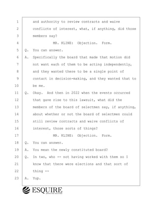 ·1· · · ·and authority to review contracts and waive
·2· · · ·conflicts of interest, what, if anything, did those
·3· · · ·members say?
·4· · · · · · · · ·MR. KLINE:· Objection.· Form.
·5· ·Q.· You can answer.
·6· ·A.· Specifically the board that made that motion did
·7· · · ·not want each of them to be acting independently,
·8· · · ·and they wanted there to be a single point of
·9· · · ·contact in decision-making, and they wanted that to
10· · · ·be me.
11· ·Q.· Okay.· And then in 2022 when the events occurred
12· · · ·that gave rise to this lawsuit, what did the
13· · · ·members of the board of selectmen say, if anything,
14· · · ·about whether or not the board of selectmen could
15· · · ·still review contracts and waive conflicts of
16· · · ·interest, those sorts of things?
17· · · · · · · · ·MR. KLINE:· Objection.· Form.
18· ·Q.· You can answer.
19· ·A.· You mean the newly constituted board?
20· ·Q.· In two, who -- not having worked with them so I
21· · · ·know that there were elections and that sort of
22· · · ·thing --
23· ·A.· Yup.
BRIGITTE CODLING
Town of Haverhill vs Donahue Tucker & Ciandella
May 20, 2024
800.211.DEPO (3376)
EsquireSolutions.com
BRIGITTE CODLING
Town of Haverhill vs Donahue Tucker & Ciandella
May 20, 2024
44
800.211.DEPO (3376)
EsquireSolutions.comYVer1f
 
