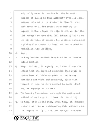 ·1· · · ·originally made that motion for the intended
·2· · · ·purpose of giving me full authority over all legal
·3· · · ·matters related to the Woodsville Fire District
·4· · · ·also stood up at the select board meeting to
·5· · · ·express to Kevin Knapp that the intent was for the
·6· · · ·town manager to have that full authority and to be
·7· · · ·the single point of contact for decision-making and
·8· · · ·anything else related to legal matters related to
·9· · · ·Woodsville Fire District.
10· ·Q.· Okay.
11· ·A.· So they reiterated what they had done in another
12· · · ·public meeting.
13· ·Q.· Okay.· And who, if anybody, said that it was the
14· · · ·intent that the board of selectmen then would no
15· · · ·longer have any right or power to review any
16· · · ·contracts and waive any conflicts, again with
17· · · ·respect to legal matters related to Woodsville?
18· · · ·Who, if anybody, said that?
19· ·A.· The board of selectmen that made the motion and
20· · · ·authorized me to do so to have that authority.
21· ·Q.· So they, they in one step, then, they, the members
22· · · ·stated that they were delegating this authority and
23· · · ·the responsibility to the town manager, and that
BRIGITTE CODLING
Town of Haverhill vs Donahue Tucker & Ciandella
May 20, 2024
800.211.DEPO (3376)
EsquireSolutions.com
BRIGITTE CODLING
Town of Haverhill vs Donahue Tucker & Ciandella
May 20, 2024
46
800.211.DEPO (3376)
EsquireSolutions.comYVer1f
 