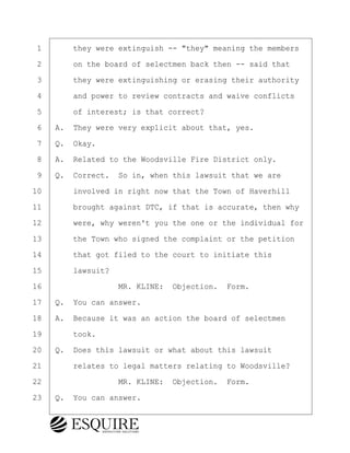 ·1· · · ·they were extinguish -- "they" meaning the members
·2· · · ·on the board of selectmen back then -- said that
·3· · · ·they were extinguishing or erasing their authority
·4· · · ·and power to review contracts and waive conflicts
·5· · · ·of interest; is that correct?
·6· ·A.· They were very explicit about that, yes.
·7· ·Q.· Okay.
·8· ·A.· Related to the Woodsville Fire District only.
·9· ·Q.· Correct.· So in, when this lawsuit that we are
10· · · ·involved in right now that the Town of Haverhill
11· · · ·brought against DTC, if that is accurate, then why
12· · · ·were, why weren't you the one or the individual for
13· · · ·the Town who signed the complaint or the petition
14· · · ·that got filed to the court to initiate this
15· · · ·lawsuit?
16· · · · · · · · ·MR. KLINE:· Objection.· Form.
17· ·Q.· You can answer.
18· ·A.· Because it was an action the board of selectmen
19· · · ·took.
20· ·Q.· Does this lawsuit or what about this lawsuit
21· · · ·relates to legal matters relating to Woodsville?
22· · · · · · · · ·MR. KLINE:· Objection.· Form.
23· ·Q.· You can answer.
BRIGITTE CODLING
Town of Haverhill vs Donahue Tucker & Ciandella
May 20, 2024
800.211.DEPO (3376)
EsquireSolutions.com
BRIGITTE CODLING
Town of Haverhill vs Donahue Tucker & Ciandella
May 20, 2024
47
800.211.DEPO (3376)
EsquireSolutions.comYVer1f
 