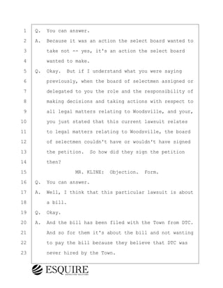 ·1· ·Q.· You can answer.
·2· ·A.· Because it was an action the select board wanted to
·3· · · ·take not -- yes, it's an action the select board
·4· · · ·wanted to make.
·5· ·Q.· Okay.· But if I understand what you were saying
·6· · · ·previously, when the board of selectmen assigned or
·7· · · ·delegated to you the role and the responsibility of
·8· · · ·making decisions and taking actions with respect to
·9· · · ·all legal matters relating to Woodsville, and your,
10· · · ·you just stated that this current lawsuit relates
11· · · ·to legal matters relating to Woodsville, the board
12· · · ·of selectmen couldn't have or wouldn't have signed
13· · · ·the petition.· So how did they sign the petition
14· · · ·then?
15· · · · · · · · ·MR. KLINE:· Objection.· Form.
16· ·Q.· You can answer.
17· ·A.· Well, I think that this particular lawsuit is about
18· · · ·a bill.
19· ·Q.· Okay.
20· ·A.· And the bill has been filed with the Town from DTC.
21· · · ·And so for them it's about the bill and not wanting
22· · · ·to pay the bill because they believe that DTC was
23· · · ·never hired by the Town.
BRIGITTE CODLING
Town of Haverhill vs Donahue Tucker & Ciandella
May 20, 2024
800.211.DEPO (3376)
EsquireSolutions.com
BRIGITTE CODLING
Town of Haverhill vs Donahue Tucker & Ciandella
May 20, 2024
49
800.211.DEPO (3376)
EsquireSolutions.comYVer1f
 