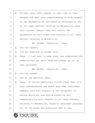 ·1· ·Q.· So with your, with respect to your role as town
·2· · · ·manager and what your understanding is with respect
·3· · · ·to the delegation of the board of selectmen to you
·4· · · ·of all legal matters relating to Woodsville, does
·5· · · ·this current lawsuit then fall within the
·6· · · ·parameters or fall under that heading of all legal
·7· · · ·matters relating to Woodsville?
·8· · · · · · · · ·MR. KLINE:· Objection.· Form.
·9· ·Q.· You can answer.
10· ·A.· I'm not sure how to answer that.
11· ·Q.· Okay.· I just want to make sure, you understand the
12· · · ·question but you don't know the answer to it; is
13· · · ·that accurate?
14· · · · · · · · ·MR. KLINE:· Objection.· Form.
15· ·Q.· You can answer.
16· ·A.· Ask me the question again.
17· ·Q.· Okay.· So you've previously stated today that it's
18· · · ·your understanding and based upon what individual
19· · · ·members said with respect to the assignment of
20· · · ·making decisions and having authority and
21· · · ·responsibility with respect to all legal matters
22· · · ·relating to Woodsville, board of selectmen assigned
23· · · ·all of its power and authority over to you.
BRIGITTE CODLING
Town of Haverhill vs Donahue Tucker & Ciandella
May 20, 2024
800.211.DEPO (3376)
EsquireSolutions.com
BRIGITTE CODLING
Town of Haverhill vs Donahue Tucker & Ciandella
May 20, 2024
50
800.211.DEPO (3376)
EsquireSolutions.comYVer1f
 