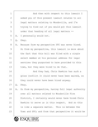 ·1· · · · · · · · ·And then with respect to this lawsuit I
·2· · · ·asked you if this present lawsuit relates to all
·3· · · ·legal matters relating to Woodsville, and I'm
·4· · · ·trying to find out if you would put this lawsuit
·5· · · ·under that heading of all legal matters --
·6· ·A.· I personally would not.
·7· ·Q.· Okay.
·8· ·A.· Because from my perspective DTC was never hired.
·9· · · ·So from my perspective, this lawsuit is more about
10· · · ·the fact that this bill was filed with a single
11· · · ·select member at his personal address for legal
12· · · ·services they purported to have provided to this
13· · · ·town, but they were hired to do that.
14· · · · · · · · ·And they had, Chris Hawkins has such a
15· · · ·gross conflict it could never have been waived, so
16· · · ·they could never have been hired anyway.
17· ·Q.· Okay.
18· ·A.· So from my perspective, having full legal authority
19· · · ·over all matters related to Woodsville Fire
20· · · ·District, I certainly would never have hired Chris
21· · · ·Hawkins to serve us in this respect.· And so this
22· · · ·is like a separate matter.· This is between the
23· · · ·Town and DTC; and from that perspective it would be
BRIGITTE CODLING
Town of Haverhill vs Donahue Tucker & Ciandella
May 20, 2024
800.211.DEPO (3376)
EsquireSolutions.com
BRIGITTE CODLING
Town of Haverhill vs Donahue Tucker & Ciandella
May 20, 2024
51
800.211.DEPO (3376)
EsquireSolutions.comYVer1f
 