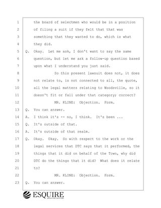 ·1· · · ·the board of selectmen who would be in a position
·2· · · ·of filing a suit if they felt that that was
·3· · · ·something that they wanted to do, which is what
·4· · · ·they did.
·5· ·Q.· Okay.· Let me ask, I don't want to say the same
·6· · · ·question, but let me ask a follow-up question based
·7· · · ·upon what I understand you just said.
·8· · · · · · · · ·So this present lawsuit does not, it does
·9· · · ·not relate to, is not connected to all, the quote,
10· · · ·all the legal matters relating to Woodsville, so it
11· · · ·doesn't fit or fall under that category; correct?
12· · · · · · · · ·MR. KLINE:· Objection.· Form.
13· ·Q.· You can answer.
14· ·A.· I think it's -- no, I think.· It's been ...
15· ·Q.· It's outside of that.
16· ·A.· It's outside of that realm.
17· ·Q.· Okay.· Okay.· So with respect to the work or the
18· · · ·legal services that DTC says that it performed, the
19· · · ·things that it did on behalf of the Town, why did
20· · · ·DTC do the things that it did?· What does it relate
21· · · ·to?
22· · · · · · · · ·MR. KLINE:· Objection.· Form.
23· ·Q.· You can answer.
BRIGITTE CODLING
Town of Haverhill vs Donahue Tucker & Ciandella
May 20, 2024
800.211.DEPO (3376)
EsquireSolutions.com
BRIGITTE CODLING
Town of Haverhill vs Donahue Tucker & Ciandella
May 20, 2024
52
800.211.DEPO (3376)
EsquireSolutions.comYVer1f
 