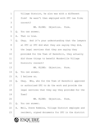 ·1· · · ·Village District, he also was with a different
·2· · · ·firm?· He wasn't then employed with DTC law firm;
·3· · · ·correct?
·4· · · · · · · · ·MR. KLINE:· Objection.· Form.
·5· ·Q.· You can answer.
·6· ·A.· That is true.
·7· ·Q.· Okay.· And it's your understanding that the lawyers
·8· · · ·at DTC or DTC did what they are saying they did,
·9· · · ·the legal services that they are saying they
10· · · ·provided for the Town of Haverhill, they actually
11· · · ·did those things to benefit Woodsville Village
12· · · ·District; correct?
13· · · · · · · · ·MR. KLINE:· Objection.· Form.
14· ·Q.· You can answer.
15· ·A.· I believe so.
16· ·Q.· Okay.· Who, who for the Town of Haverhill approved
17· · · ·or authorized DTC to do the work and provide the
18· · · ·legal services that they say they provided for the
19· · · ·Town?
20· · · · · · · · ·MR. KLINE:· Objection.· Form.
21· ·Q.· You can answer.
22· ·A.· Well, Steve Robbins, Village District employee and
23· · · ·resident, signed documents for DTC in the district
BRIGITTE CODLING
Town of Haverhill vs Donahue Tucker & Ciandella
May 20, 2024
800.211.DEPO (3376)
EsquireSolutions.com
BRIGITTE CODLING
Town of Haverhill vs Donahue Tucker & Ciandella
May 20, 2024
54
800.211.DEPO (3376)
EsquireSolutions.comYVer1f
 
