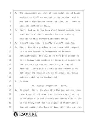 ·1· ·A.· The assumption was that at some point one of board
·2· · · ·members sent DTC my evaluation for review, and it
·3· · · ·was not a significant amount of time, so I have no
·4· · · ·idea the context of that.
·5· ·Q.· Okay.· And so do you know which board members were
·6· · · ·involved in either communications or activity
·7· · · ·related to that supposed one-time entry?
·8· ·A.· I don't know who.· I don't, I wasn't involved.
·9· ·Q.· Okay.· Was this problem or the issue with respect
10· · · ·to the New Hampshire Department of Revenue
11· · · ·Administration, the DRA as we have been referring
12· · · ·to it today, this problem or issue with respect to
13· · · ·DRA not setting the tax rate for the Town of
14· · · ·Haverhill, does that or does it not relate to or
15· · · ·fit under the heading of, so to speak, all legal
16· · · ·matters relating to Woodsville?
17· ·A.· It does.
18· · · · · · · · ·MR. KLINE:· Objection.· Form.
19· ·Q.· It does?· Okay.· So when this DRA tax setting issue
20· · · ·came about -- not a very articulate way of saying
21· · · ·it -- began with DRA issuing the letter that it did
22· · · ·to the Town, what was the status of Woodsville's
23· · · ·lawsuit against the Town of Haverhill, the one that
BRIGITTE CODLING
Town of Haverhill vs Donahue Tucker & Ciandella
May 20, 2024
800.211.DEPO (3376)
EsquireSolutions.com
BRIGITTE CODLING
Town of Haverhill vs Donahue Tucker & Ciandella
May 20, 2024
56
800.211.DEPO (3376)
EsquireSolutions.comYVer1f
 