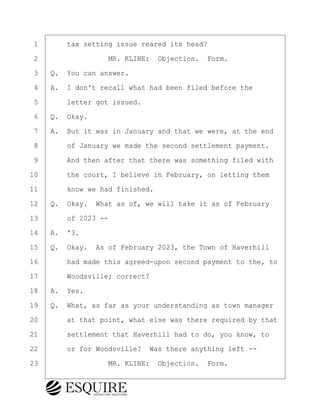 ·1· · · ·tax setting issue reared its head?
·2· · · · · · · · ·MR. KLINE:· Objection.· Form.
·3· ·Q.· You can answer.
·4· ·A.· I don't recall what had been filed before the
·5· · · ·letter got issued.
·6· ·Q.· Okay.
·7· ·A.· But it was in January and that we were, at the end
·8· · · ·of January we made the second settlement payment.
·9· · · ·And then after that there was something filed with
10· · · ·the court, I believe in February, on letting them
11· · · ·know we had finished.
12· ·Q.· Okay.· What as of, we will take it as of February
13· · · ·of 2023 --
14· ·A.· '3.
15· ·Q.· Okay.· As of February 2023, the Town of Haverhill
16· · · ·had made this agreed-upon second payment to the, to
17· · · ·Woodsville; correct?
18· ·A.· Yes.
19· ·Q.· What, as far as your understanding as town manager
20· · · ·at that point, what else was there required by that
21· · · ·settlement that Haverhill had to do, you know, to
22· · · ·or for Woodsville?· Was there anything left --
23· · · · · · · · ·MR. KLINE:· Objection.· Form.
BRIGITTE CODLING
Town of Haverhill vs Donahue Tucker & Ciandella
May 20, 2024
800.211.DEPO (3376)
EsquireSolutions.com
BRIGITTE CODLING
Town of Haverhill vs Donahue Tucker & Ciandella
May 20, 2024
58
800.211.DEPO (3376)
EsquireSolutions.comYVer1f
 