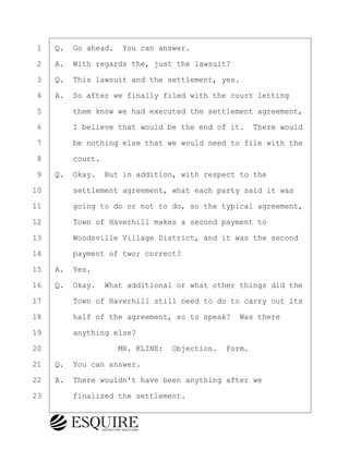 ·1· ·Q.· Go ahead.· You can answer.
·2· ·A.· With regards the, just the lawsuit?
·3· ·Q.· This lawsuit and the settlement, yes.
·4· ·A.· So after we finally filed with the court letting
·5· · · ·them know we had executed the settlement agreement,
·6· · · ·I believe that would be the end of it.· There would
·7· · · ·be nothing else that we would need to file with the
·8· · · ·court.
·9· ·Q.· Okay.· But in addition, with respect to the
10· · · ·settlement agreement, what each party said it was
11· · · ·going to do or not to do, so the typical agreement,
12· · · ·Town of Haverhill makes a second payment to
13· · · ·Woodsville Village District, and it was the second
14· · · ·payment of two; correct?
15· ·A.· Yes.
16· ·Q.· Okay.· What additional or what other things did the
17· · · ·Town of Haverhill still need to do to carry out its
18· · · ·half of the agreement, so to speak?· Was there
19· · · ·anything else?
20· · · · · · · · ·MR. KLINE:· Objection.· Form.
21· ·Q.· You can answer.
22· ·A.· There wouldn't have been anything after we
23· · · ·finalized the settlement.
BRIGITTE CODLING
Town of Haverhill vs Donahue Tucker & Ciandella
May 20, 2024
800.211.DEPO (3376)
EsquireSolutions.com
BRIGITTE CODLING
Town of Haverhill vs Donahue Tucker & Ciandella
May 20, 2024
59
800.211.DEPO (3376)
EsquireSolutions.comYVer1f
 
