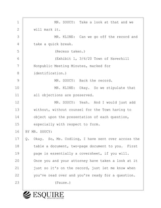·1· · · · · · · · ·MR. SOUCY:· Take a look at that and we
·2· · · ·will mark it.
·3· · · · · · · · ·MR. KLINE:· Can we go off the record and
·4· · · ·take a quick break.
·5· · · · · · · · ·(Recess taken.)
·6· · · · · · · · ·(Exhibit 1, 3/6/20 Town of Haverhill
·7· · · ·Nonpublic Meeting Minutes, marked for
·8· · · ·identification.)
·9· · · · · · · · ·MR. SOUCY:· Back the record.
10· · · · · · · · ·MR. KLINE:· Okay.· So we stipulate that
11· · · ·all objections are preserved.
12· · · · · · · · ·MR. SOUCY:· Yeah.· And I would just add
13· · · ·without, without counsel for the Town having to
14· · · ·object upon the presentation of each question,
15· · · ·especially with respect to form.
16· ·BY MR. SOUCY:
17· ·Q.· Okay.· So, Ms. Codling, I have sent over across the
18· · · ·table a document, two-page document to you.· First
19· · · ·page is essentially a coversheet, if you will.
20· · · ·Once you and your attorney have taken a look at it
21· · · ·just so it's on the record, just let me know when
22· · · ·you've read over and you're ready for a question.
23· · · · · · · · ·(Pause.)
BRIGITTE CODLING
Town of Haverhill vs Donahue Tucker & Ciandella
May 20, 2024
800.211.DEPO (3376)
EsquireSolutions.com
BRIGITTE CODLING
Town of Haverhill vs Donahue Tucker & Ciandella
May 20, 2024
60
800.211.DEPO (3376)
EsquireSolutions.comYVer1f
 