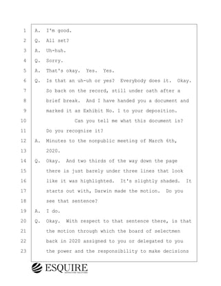 ·1· ·A.· I'm good.
·2· ·Q.· All set?
·3· ·A.· Uh-huh.
·4· ·Q.· Sorry.
·5· ·A.· That's okay.· Yes.· Yes.
·6· ·Q.· Is that an uh-uh or yes?· Everybody does it.· Okay.
·7· · · ·So back on the record, still under oath after a
·8· · · ·brief break.· And I have handed you a document and
·9· · · ·marked it as Exhibit No. 1 to your deposition.
10· · · · · · · · ·Can you tell me what this document is?
11· · · ·Do you recognize it?
12· ·A.· Minutes to the nonpublic meeting of March 6th,
13· · · ·2020.
14· ·Q.· Okay.· And two thirds of the way down the page
15· · · ·there is just barely under three lines that look
16· · · ·like it was highlighted.· It's slightly shaded.· It
17· · · ·starts out with, Darwin made the motion.· Do you
18· · · ·see that sentence?
19· ·A.· I do.
20· ·Q.· Okay.· With respect to that sentence there, is that
21· · · ·the motion through which the board of selectmen
22· · · ·back in 2020 assigned to you or delegated to you
23· · · ·the power and the responsibility to make decisions
BRIGITTE CODLING
Town of Haverhill vs Donahue Tucker & Ciandella
May 20, 2024
800.211.DEPO (3376)
EsquireSolutions.com
BRIGITTE CODLING
Town of Haverhill vs Donahue Tucker & Ciandella
May 20, 2024
61
800.211.DEPO (3376)
EsquireSolutions.comYVer1f
 