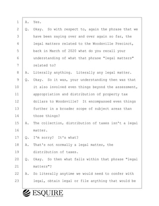 ·1· ·A.· Yes.
·2· ·Q.· Okay.· So with respect to, again the phrase that we
·3· · · ·have been saying over and over again so far, the
·4· · · ·legal matters related to the Woodsville Precinct,
·5· · · ·back in March of 2020 what do you recall your
·6· · · ·understanding of what that phrase "legal matters"
·7· · · ·related to?
·8· ·A.· Literally anything.· Literally any legal matter.
·9· ·Q.· Okay.· So it was, your understanding then was that
10· · · ·it also involved even things beyond the assessment,
11· · · ·appropriation and distribution of property tax
12· · · ·dollars to Woodsville?· It encompassed even things
13· · · ·further in a broader scope of subject areas than
14· · · ·those things?
15· ·A.· The collection, distribution of taxes isn't a legal
16· · · ·matter.
17· ·Q.· I'm sorry?· It's what?
18· ·A.· That's not normally a legal matter, the
19· · · ·distribution of taxes.
20· ·Q.· Okay.· So then what falls within that phrase "legal
21· · · ·matters"?
22· ·A.· So literally anytime we would need to confer with
23· · · ·legal, obtain legal or file anything that would be
BRIGITTE CODLING
Town of Haverhill vs Donahue Tucker & Ciandella
May 20, 2024
800.211.DEPO (3376)
EsquireSolutions.com
BRIGITTE CODLING
Town of Haverhill vs Donahue Tucker & Ciandella
May 20, 2024
63
800.211.DEPO (3376)
EsquireSolutions.comYVer1f
 