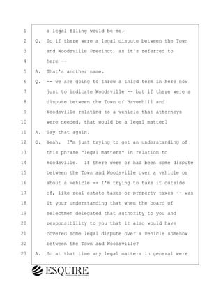·1· · · ·a legal filing would be me.
·2· ·Q.· So if there were a legal dispute between the Town
·3· · · ·and Woodsville Precinct, as it's referred to
·4· · · ·here --
·5· ·A.· That's another name.
·6· ·Q.· -- we are going to throw a third term in here now
·7· · · ·just to indicate Woodsville -- but if there were a
·8· · · ·dispute between the Town of Haverhill and
·9· · · ·Woodsville relating to a vehicle that attorneys
10· · · ·were needed, that would be a legal matter?
11· ·A.· Say that again.
12· ·Q.· Yeah.· I'm just trying to get an understanding of
13· · · ·this phrase "legal matters" in relation to
14· · · ·Woodsville.· If there were or had been some dispute
15· · · ·between the Town and Woodsville over a vehicle or
16· · · ·about a vehicle -- I'm trying to take it outside
17· · · ·of, like real estate taxes or property taxes -- was
18· · · ·it your understanding that when the board of
19· · · ·selectmen delegated that authority to you and
20· · · ·responsibility to you that it also would have
21· · · ·covered some legal dispute over a vehicle somehow
22· · · ·between the Town and Woodsville?
23· ·A.· So at that time any legal matters in general were
BRIGITTE CODLING
Town of Haverhill vs Donahue Tucker & Ciandella
May 20, 2024
800.211.DEPO (3376)
EsquireSolutions.com
BRIGITTE CODLING
Town of Haverhill vs Donahue Tucker & Ciandella
May 20, 2024
64
800.211.DEPO (3376)
EsquireSolutions.comYVer1f
 