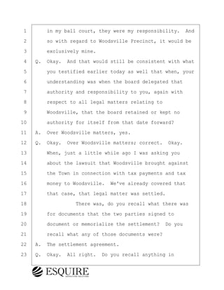 ·1· · · ·in my ball court, they were my responsibility.· And
·2· · · ·so with regard to Woodsville Precinct, it would be
·3· · · ·exclusively mine.
·4· ·Q.· Okay.· And that would still be consistent with what
·5· · · ·you testified earlier today as well that when, your
·6· · · ·understanding was when the board delegated that
·7· · · ·authority and responsibility to you, again with
·8· · · ·respect to all legal matters relating to
·9· · · ·Woodsville, that the board retained or kept no
10· · · ·authority for itself from that date forward?
11· ·A.· Over Woodsville matters, yes.
12· ·Q.· Okay.· Over Woodsville matters; correct.· Okay.
13· · · ·When, just a little while ago I was asking you
14· · · ·about the lawsuit that Woodsville brought against
15· · · ·the Town in connection with tax payments and tax
16· · · ·money to Woodsville.· We've already covered that
17· · · ·that case, that legal matter was settled.
18· · · · · · · · ·There was, do you recall what there was
19· · · ·for documents that the two parties signed to
20· · · ·document or memorialize the settlement?· Do you
21· · · ·recall what any of those documents were?
22· ·A.· The settlement agreement.
23· ·Q.· Okay.· All right.· Do you recall anything in
BRIGITTE CODLING
Town of Haverhill vs Donahue Tucker & Ciandella
May 20, 2024
800.211.DEPO (3376)
EsquireSolutions.com
BRIGITTE CODLING
Town of Haverhill vs Donahue Tucker & Ciandella
May 20, 2024
65
800.211.DEPO (3376)
EsquireSolutions.comYVer1f
 