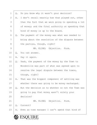 ·1· ·Q.· Do you know why it wasn't your decision?
·2· ·A.· I don't recall exactly how that played out, other
·3· · · ·than the fact that we were going to spending a lot
·4· · · ·of money; and the final authority on spending that
·5· · · ·kind of money is up to the board.
·6· ·Q.· The payment of the money was what was needed to
·7· · · ·bring about the resolution of the dispute between
·8· · · ·the parties, though, right?
·9· · · · · · · · ·MR. KLINE:· Objection.· Form.
10· ·Q.· You can answer.
11· ·A.· Say it again.
12· ·Q.· Yeah, the payment of the money by the Town to
13· · · ·Woodsville was part of what was agreed upon to
14· · · ·resolve the legal dispute between the towns,
15· · · ·though, right?
16· ·A.· That was the biggest component of settling was
17· · · ·whether there was going to be money exchanged.
18· ·Q.· But the decision as to whether or not the Town was
19· · · ·going to pay that money wasn't solely your
20· · · ·decision?
21· · · · · · · · ·MR. KLINE:· Objection.· Form.
22· ·Q.· Correct?
23· ·A.· Even as town manager I can't spend that kind of
BRIGITTE CODLING
Town of Haverhill vs Donahue Tucker & Ciandella
May 20, 2024
800.211.DEPO (3376)
EsquireSolutions.com
BRIGITTE CODLING
Town of Haverhill vs Donahue Tucker & Ciandella
May 20, 2024
67
800.211.DEPO (3376)
EsquireSolutions.comYVer1f
 