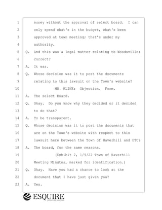 ·1· · · ·money without the approval of select board.· I can
·2· · · ·only spend what's in the budget, what's been
·3· · · ·approved at town meeting; that's under my
·4· · · ·authority.
·5· ·Q.· And this was a legal matter relating to Woodsville;
·6· · · ·correct?
·7· ·A.· It was.
·8· ·Q.· Whose decision was it to post the documents
·9· · · ·relating to this lawsuit on the Town's website?
10· · · · · · · · ·MR. KLINE:· Objection.· Form.
11· ·A.· The select board.
12· ·Q.· Okay.· Do you know why they decided or it decided
13· · · ·to do that?
14· ·A.· To be transparent.
15· ·Q.· Whose decision was it to post the documents that
16· · · ·are on the Town's website with respect to this
17· · · ·lawsuit here between the Town of Haverhill and DTC?
18· ·A.· The board, for the same reasons.
19· · · · · · · · ·(Exhibit 2, 1/9/22 Town of Haverhill
20· · · ·Meeting Minutes, marked for identification.)
21· ·Q.· Okay.· Have you had a chance to look at the
22· · · ·document that I have just given you?
23· ·A.· Yes.
BRIGITTE CODLING
Town of Haverhill vs Donahue Tucker & Ciandella
May 20, 2024
800.211.DEPO (3376)
EsquireSolutions.com
BRIGITTE CODLING
Town of Haverhill vs Donahue Tucker & Ciandella
May 20, 2024
68
800.211.DEPO (3376)
EsquireSolutions.comYVer1f
 