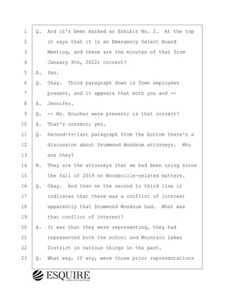 ·1· ·Q.· And it's been marked as Exhibit No. 2.· At the top
·2· · · ·it says that it is an Emergency Select Board
·3· · · ·Meeting, and these are the minutes of that from
·4· · · ·January 9th, 2022; correct?
·5· ·A.· Yes.
·6· ·Q.· Okay.· Third paragraph down is Town employees
·7· · · ·present, and it appears that both you and --
·8· ·A.· Jennifer.
·9· ·Q.· -- Ms. Boucher were present; is that correct?
10· ·A.· That's correct; yes.
11· ·Q.· Second-to-last paragraph from the bottom there's a
12· · · ·discussion about Drummond Woodsum attorneys.· Who
13· · · ·are they?
14· ·A.· They are the attorneys that we had been using since
15· · · ·the fall of 2019 on Woodsville-related matters.
16· ·Q.· Okay.· And then on the second to third line it
17· · · ·indicates that there was a conflict of interest
18· · · ·apparently that Drummond Woodsum had.· What was
19· · · ·that conflict of interest?
20· ·A.· It was that they were representing, they had
21· · · ·represented both the school and Mountain Lakes
22· · · ·District in various things in the past.
23· ·Q.· What way, if any, were those prior representations
BRIGITTE CODLING
Town of Haverhill vs Donahue Tucker & Ciandella
May 20, 2024
800.211.DEPO (3376)
EsquireSolutions.com
BRIGITTE CODLING
Town of Haverhill vs Donahue Tucker & Ciandella
May 20, 2024
69
800.211.DEPO (3376)
EsquireSolutions.comYVer1f
 