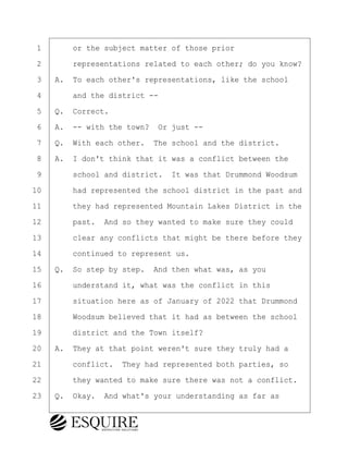 ·1· · · ·or the subject matter of those prior
·2· · · ·representations related to each other; do you know?
·3· ·A.· To each other's representations, like the school
·4· · · ·and the district --
·5· ·Q.· Correct.
·6· ·A.· -- with the town?· Or just --
·7· ·Q.· With each other.· The school and the district.
·8· ·A.· I don't think that it was a conflict between the
·9· · · ·school and district.· It was that Drummond Woodsum
10· · · ·had represented the school district in the past and
11· · · ·they had represented Mountain Lakes District in the
12· · · ·past.· And so they wanted to make sure they could
13· · · ·clear any conflicts that might be there before they
14· · · ·continued to represent us.
15· ·Q.· So step by step.· And then what was, as you
16· · · ·understand it, what was the conflict in this
17· · · ·situation here as of January of 2022 that Drummond
18· · · ·Woodsum believed that it had as between the school
19· · · ·district and the Town itself?
20· ·A.· They at that point weren't sure they truly had a
21· · · ·conflict.· They had represented both parties, so
22· · · ·they wanted to make sure there was not a conflict.
23· ·Q.· Okay.· And what's your understanding as far as
BRIGITTE CODLING
Town of Haverhill vs Donahue Tucker & Ciandella
May 20, 2024
800.211.DEPO (3376)
EsquireSolutions.com
BRIGITTE CODLING
Town of Haverhill vs Donahue Tucker & Ciandella
May 20, 2024
70
800.211.DEPO (3376)
EsquireSolutions.comYVer1f
 