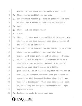 ·1· · · ·whether or not there was actually a conflict?
·2· ·A.· There was no conflict in the end.
·3· ·Q.· Did Drummond Woodsum produce or generate and send
·4· · · ·to the Town a waiver of conflict of interest?
·5· ·A.· Yes.
·6· ·Q.· Okay.· And who signed that?
·7· ·A.· I did.
·8· ·Q.· Okay.· If there wasn't a conflict of interest, why
·9· · · ·did you as the town manager then sign a waiver of
10· · · ·the conflict of interest?
11· ·A.· The conflict of interest waiver basically said that
12· · · ·there was no conflict; just that they had
13· · · ·represented those parties and we understood that.
14· ·Q.· So is it fair to say that it operated more as a
15· · · ·disclosure than an actual waiver?· A waiver of
16· · · ·something that didn't exist is a little
17· · · ·problematic.· Is it fair to say that the waiver of
18· · · ·conflict of interest document that you signed in
19· · · ·connection with Drummond Woodsum then, 2022, was
20· · · ·more of a disclosure?· They were disclosing, sort
21· · · ·of, what they had for past representation, legal
22· · · ·representation?
23· ·A.· Perhaps it could be seen that way.
BRIGITTE CODLING
Town of Haverhill vs Donahue Tucker & Ciandella
May 20, 2024
800.211.DEPO (3376)
EsquireSolutions.com
BRIGITTE CODLING
Town of Haverhill vs Donahue Tucker & Ciandella
May 20, 2024
71
800.211.DEPO (3376)
EsquireSolutions.comYVer1f
 