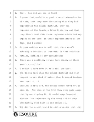 ·1· ·Q.· Okay.· How did you see it then?
·2· ·A.· I guess that would be a good, a good categorization
·3· · · ·of that, that they were disclosing that they had
·4· · · ·represented the school district, they had
·5· · · ·represented the Mountain Lakes District, and that
·6· · · ·they didn't feel that those representations had any
·7· · · ·impact on the Town, in their representation of the
·8· · · ·Town, and I agreed.
·9· ·Q.· So your opinion was as well that there wasn't
10· · · ·actually a conflict of interest; is that accurate?
11· ·A.· Nothing, nothing of any significance.
12· ·Q.· There was a conflict, it was just minor, or there
13· · · ·wasn't a conflict?
14· ·A.· I wouldn't have seen it as a real conflict.
15· ·Q.· And do you know what the school district did with
16· · · ·respect to any kind of waiver that Drummond Woodsum
17· · · ·sent over to it?
18· ·A.· Originally they did, the school board voted not to
19· · · ·sign it.· And then on the 12th they were made aware
20· · · ·that by not signing it, it would keep Drummond
21· · · ·Woodsum from representing the Town; and so they
22· · · ·immediately went back in and signed it.
23· ·Q.· Why did the school board initially decide that they
BRIGITTE CODLING
Town of Haverhill vs Donahue Tucker & Ciandella
May 20, 2024
800.211.DEPO (3376)
EsquireSolutions.com
BRIGITTE CODLING
Town of Haverhill vs Donahue Tucker & Ciandella
May 20, 2024
72
800.211.DEPO (3376)
EsquireSolutions.comYVer1f
 