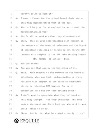 ·1· · · ·weren't going to sign it?
·2· ·A.· I wasn't there, but the school board chair stated
·3· · · ·that they misunderstood what it was for.
·4· ·Q.· What did he give for an explanation as to what the
·5· · · ·misunderstanding was?
·6· ·A.· That's all he said was that they misunderstood.
·7· ·Q.· Okay.· What is your understanding with respect to
·8· · · ·the members of the board of selectmen and the board
·9· · · ·of selectmen retaining or hiring or not hiring DTC
10· · · ·Lawyers with respect to the DRA rate setting issue?
11· · · · · · · · ·MR. KLINE:· Objection.· Form.
12· ·Q.· You can answer.
13· ·A.· Can you say that again, the beginning of it.
14· ·Q.· Yeah.· With respect to the members on the board of
15· · · ·selectmen, what was their understanding or their
16· · · ·position with respect to the board of selectmen
17· · · ·hiring or retaining DTC Lawyers for or in
18· · · ·connection with the DRA rate setting issue?
19· ·A.· I don't want to speculate what they believed or
20· · · ·what they thought.· The only individual who ever
21· · · ·made a statement was Steve Robbins, who said it was
22· · · ·their intent to do so.
23· ·Q.· Okay.· And is that what he stated directly to you?
BRIGITTE CODLING
Town of Haverhill vs Donahue Tucker & Ciandella
May 20, 2024
800.211.DEPO (3376)
EsquireSolutions.com
BRIGITTE CODLING
Town of Haverhill vs Donahue Tucker & Ciandella
May 20, 2024
73
800.211.DEPO (3376)
EsquireSolutions.comYVer1f
 