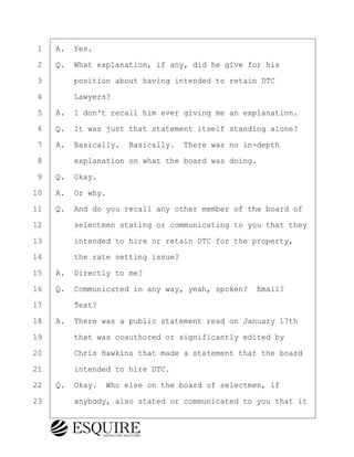 ·1· ·A.· Yes.
·2· ·Q.· What explanation, if any, did he give for his
·3· · · ·position about having intended to retain DTC
·4· · · ·Lawyers?
·5· ·A.· I don't recall him ever giving me an explanation.
·6· ·Q.· It was just that statement itself standing alone?
·7· ·A.· Basically.· Basically.· There was no in-depth
·8· · · ·explanation on what the board was doing.
·9· ·Q.· Okay.
10· ·A.· Or why.
11· ·Q.· And do you recall any other member of the board of
12· · · ·selectmen stating or communicating to you that they
13· · · ·intended to hire or retain DTC for the property,
14· · · ·the rate setting issue?
15· ·A.· Directly to me?
16· ·Q.· Communicated in any way, yeah, spoken?· Email?
17· · · ·Text?
18· ·A.· There was a public statement read on January 17th
19· · · ·that was coauthored or significantly edited by
20· · · ·Chris Hawkins that made a statement that the board
21· · · ·intended to hire DTC.
22· ·Q.· Okay.· Who else on the board of selectmen, if
23· · · ·anybody, also stated or communicated to you that it
BRIGITTE CODLING
Town of Haverhill vs Donahue Tucker & Ciandella
May 20, 2024
800.211.DEPO (3376)
EsquireSolutions.com
BRIGITTE CODLING
Town of Haverhill vs Donahue Tucker & Ciandella
May 20, 2024
74
800.211.DEPO (3376)
EsquireSolutions.comYVer1f
 