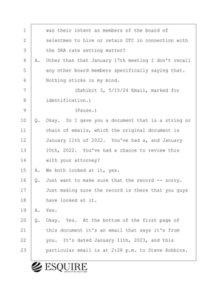 ·1· · · ·was their intent as members of the board of
·2· · · ·selectmen to hire or retain DTC in connection with
·3· · · ·the DRA rate setting matter?
·4· ·A.· Other than that January 17th meeting I don't recall
·5· · · ·any other board members specifically saying that.
·6· · · ·Nothing sticks in my mind.
·7· · · · · · · · ·(Exhibit 3, 5/15/24 Email, marked for
·8· · · ·identification.)
·9· · · · · · · · ·(Pause.)
10· ·Q.· Okay.· So I gave you a document that is a string or
11· · · ·chain of emails, which the original document is
12· · · ·January 11th of 2022.· You've had a, and January
13· · · ·10th, 2022.· You've had a chance to review this
14· · · ·with your attorney?
15· ·A.· We both looked at it, yes.
16· ·Q.· Just want to make sure that the record -- sorry.
17· · · ·Just making sure the record is there that you guys
18· · · ·have looked at it.
19· ·A.· Yes.
20· ·Q.· Okay.· Yes.· At the bottom of the first page of
21· · · ·this document it's an email that says it's from
22· · · ·you.· It's dated January 11th, 2023, and this
23· · · ·particular email is at 2:28 p.m. to Steve Robbins.
BRIGITTE CODLING
Town of Haverhill vs Donahue Tucker & Ciandella
May 20, 2024
800.211.DEPO (3376)
EsquireSolutions.com
BRIGITTE CODLING
Town of Haverhill vs Donahue Tucker & Ciandella
May 20, 2024
75
800.211.DEPO (3376)
EsquireSolutions.comYVer1f
 