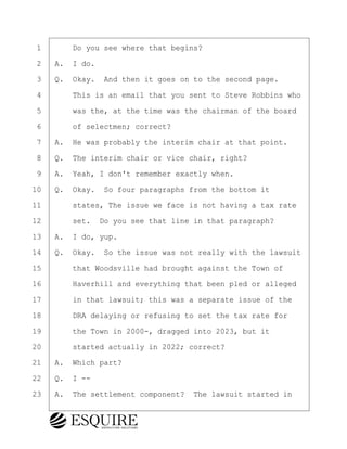 ·1· · · ·Do you see where that begins?
·2· ·A.· I do.
·3· ·Q.· Okay.· And then it goes on to the second page.
·4· · · ·This is an email that you sent to Steve Robbins who
·5· · · ·was the, at the time was the chairman of the board
·6· · · ·of selectmen; correct?
·7· ·A.· He was probably the interim chair at that point.
·8· ·Q.· The interim chair or vice chair, right?
·9· ·A.· Yeah, I don't remember exactly when.
10· ·Q.· Okay.· So four paragraphs from the bottom it
11· · · ·states, The issue we face is not having a tax rate
12· · · ·set.· Do you see that line in that paragraph?
13· ·A.· I do, yup.
14· ·Q.· Okay.· So the issue was not really with the lawsuit
15· · · ·that Woodsville had brought against the Town of
16· · · ·Haverhill and everything that been pled or alleged
17· · · ·in that lawsuit; this was a separate issue of the
18· · · ·DRA delaying or refusing to set the tax rate for
19· · · ·the Town in 2000-, dragged into 2023, but it
20· · · ·started actually in 2022; correct?
21· ·A.· Which part?
22· ·Q.· I --
23· ·A.· The settlement component?· The lawsuit started in
BRIGITTE CODLING
Town of Haverhill vs Donahue Tucker & Ciandella
May 20, 2024
800.211.DEPO (3376)
EsquireSolutions.com
BRIGITTE CODLING
Town of Haverhill vs Donahue Tucker & Ciandella
May 20, 2024
76
800.211.DEPO (3376)
EsquireSolutions.comYVer1f
 