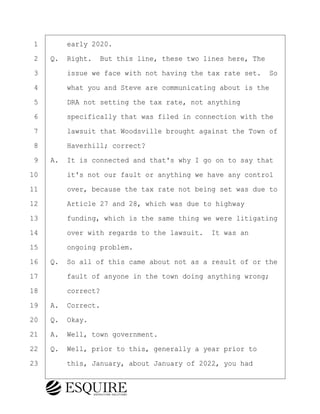 ·1· · · ·early 2020.
·2· ·Q.· Right.· But this line, these two lines here, The
·3· · · ·issue we face with not having the tax rate set.· So
·4· · · ·what you and Steve are communicating about is the
·5· · · ·DRA not setting the tax rate, not anything
·6· · · ·specifically that was filed in connection with the
·7· · · ·lawsuit that Woodsville brought against the Town of
·8· · · ·Haverhill; correct?
·9· ·A.· It is connected and that's why I go on to say that
10· · · ·it's not our fault or anything we have any control
11· · · ·over, because the tax rate not being set was due to
12· · · ·Article 27 and 28, which was due to highway
13· · · ·funding, which is the same thing we were litigating
14· · · ·over with regards to the lawsuit.· It was an
15· · · ·ongoing problem.
16· ·Q.· So all of this came about not as a result of or the
17· · · ·fault of anyone in the town doing anything wrong;
18· · · ·correct?
19· ·A.· Correct.
20· ·Q.· Okay.
21· ·A.· Well, town government.
22· ·Q.· Well, prior to this, generally a year prior to
23· · · ·this, January, about January of 2022, you had
BRIGITTE CODLING
Town of Haverhill vs Donahue Tucker & Ciandella
May 20, 2024
800.211.DEPO (3376)
EsquireSolutions.com
BRIGITTE CODLING
Town of Haverhill vs Donahue Tucker & Ciandella
May 20, 2024
77
800.211.DEPO (3376)
EsquireSolutions.comYVer1f
 