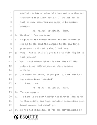 ·1· · · ·emailed the DRA a number of times and gave them or
·2· · · ·forewarned them about Article 27 and Article 28
·3· · · ·that it was, something was going to be coming;
·4· · · ·correct?
·5· · · · · · · · ·MR. KLINE:· Objection.· Form.
·6· ·Q.· Go ahead.· You can answer.
·7· ·A.· So part of the review process for the warrant is
·8· · · ·for us to the send the warrant to the DRA for a
·9· · · ·pre-reveal, and that's what I had done.
10· ·Q.· Okay.· And is that all you had done with respect to
11· · · ·that process?
12· ·A.· No.· I had communicated the sentiments of the
13· · · ·select board with regards to those warrant
14· · · ·articles.
15· ·Q.· And where are those, as you put it, sentiments of
16· · · ·the select board recorded?
17· ·A.· I'd have to --
18· · · · · · · · ·MR. KLINE:· Objection.· Form.
19· ·Q.· You can answer.
20· ·A.· I'd have to go back through the minutes leading up
21· · · ·to that point.· And then certainly discussions with
22· · · ·board members individually.
23· ·Q.· So you had individual or you had conversations or
BRIGITTE CODLING
Town of Haverhill vs Donahue Tucker & Ciandella
May 20, 2024
800.211.DEPO (3376)
EsquireSolutions.com
BRIGITTE CODLING
Town of Haverhill vs Donahue Tucker & Ciandella
May 20, 2024
78
800.211.DEPO (3376)
EsquireSolutions.comYVer1f
 