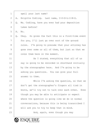 ·1· · · ·spell your last name?
·2· ·A.· Brigitte Codling.· Last name, C-O-D-L-I-N-G.
·3· ·Q.· Ms. Codling, have you ever had your deposition
·4· · · ·taken before?
·5· ·A.· No.
·6· ·Q.· Okay.· So given the fact this is a first-time event
·7· · · ·for you, I'll just go over sort of the ground
·8· · · ·rules.· I'm going to presume that your attorney has
·9· · · ·gone over some or all of them, but just so that we
10· · · ·cover them here in the moment.
11· · · · · · · · ·As I stated, everything that all of us
12· · · ·say is going to be recorded in shorthand initially
13· · · ·by the stenographer here.· And I'm going to be
14· · · ·asking you questions.· You can give your full
15· · · ·answer to them.
16· · · · · · · · ·While I'm asking the question, so that we
17· · · ·don't get the stenographer's fingers all tied in
18· · · ·knots, we'll try not to talk over each other.· Even
19· · · ·though you may be able to anticipate or expect
20· · · ·where the question is going like we do in normal
21· · · ·conversations, because this is being transcribed I
22· · · ·will ask you to try to keep that in mind.
23· · · · · · · · ·And, again, even though you may
BRIGITTE CODLING
Town of Haverhill vs Donahue Tucker & Ciandella
May 20, 2024
800.211.DEPO (3376)
EsquireSolutions.com
BRIGITTE CODLING
Town of Haverhill vs Donahue Tucker & Ciandella
May 20, 2024
7
800.211.DEPO (3376)
EsquireSolutions.comYVer1f
 