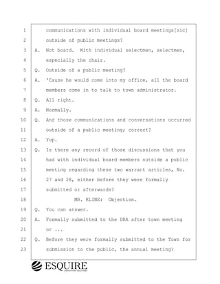 ·1· · · ·communications with individual board meetings[sic]
·2· · · ·outside of public meetings?
·3· ·A.· Not board.· With individual selectmen, selectmen,
·4· · · ·especially the chair.
·5· ·Q.· Outside of a public meeting?
·6· ·A.· 'Cause he would come into my office, all the board
·7· · · ·members come in to talk to town administrator.
·8· ·Q.· All right.
·9· ·A.· Normally.
10· ·Q.· And those communications and conversations occurred
11· · · ·outside of a public meeting; correct?
12· ·A.· Yup.
13· ·Q.· Is there any record of those discussions that you
14· · · ·had with individual board members outside a public
15· · · ·meeting regarding these two warrant articles, No.
16· · · ·27 and 28, either before they were formally
17· · · ·submitted or afterwards?
18· · · · · · · · ·MR. KLINE:· Objection.
19· ·Q.· You can answer.
20· ·A.· Formally submitted to the DRA after town meeting
21· · · ·or ...
22· ·Q.· Before they were formally submitted to the Town for
23· · · ·submission to the public, the annual meeting?
BRIGITTE CODLING
Town of Haverhill vs Donahue Tucker & Ciandella
May 20, 2024
800.211.DEPO (3376)
EsquireSolutions.com
BRIGITTE CODLING
Town of Haverhill vs Donahue Tucker & Ciandella
May 20, 2024
79
800.211.DEPO (3376)
EsquireSolutions.comYVer1f
 