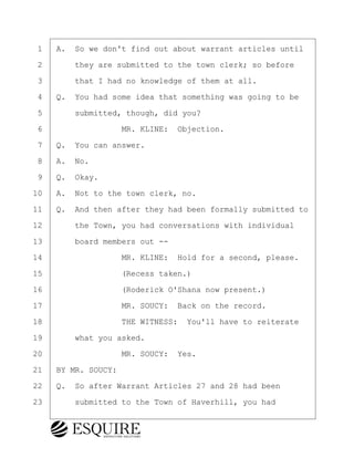 ·1· ·A.· So we don't find out about warrant articles until
·2· · · ·they are submitted to the town clerk; so before
·3· · · ·that I had no knowledge of them at all.
·4· ·Q.· You had some idea that something was going to be
·5· · · ·submitted, though, did you?
·6· · · · · · · · ·MR. KLINE:· Objection.
·7· ·Q.· You can answer.
·8· ·A.· No.
·9· ·Q.· Okay.
10· ·A.· Not to the town clerk, no.
11· ·Q.· And then after they had been formally submitted to
12· · · ·the Town, you had conversations with individual
13· · · ·board members out --
14· · · · · · · · ·MR. KLINE:· Hold for a second, please.
15· · · · · · · · ·(Recess taken.)
16· · · · · · · · ·(Roderick O'Shana now present.)
17· · · · · · · · ·MR. SOUCY:· Back on the record.
18· · · · · · · · ·THE WITNESS:· You'll have to reiterate
19· · · ·what you asked.
20· · · · · · · · ·MR. SOUCY:· Yes.
21· ·BY MR. SOUCY:
22· ·Q.· So after Warrant Articles 27 and 28 had been
23· · · ·submitted to the Town of Haverhill, you had
BRIGITTE CODLING
Town of Haverhill vs Donahue Tucker & Ciandella
May 20, 2024
800.211.DEPO (3376)
EsquireSolutions.com
BRIGITTE CODLING
Town of Haverhill vs Donahue Tucker & Ciandella
May 20, 2024
80
800.211.DEPO (3376)
EsquireSolutions.comYVer1f
 
