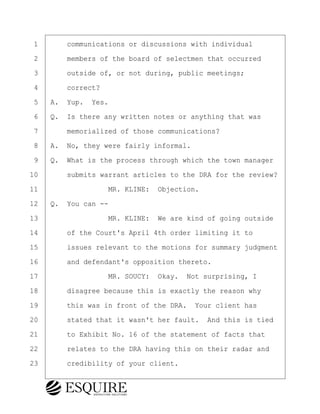 ·1· · · ·communications or discussions with individual
·2· · · ·members of the board of selectmen that occurred
·3· · · ·outside of, or not during, public meetings;
·4· · · ·correct?
·5· ·A.· Yup.· Yes.
·6· ·Q.· Is there any written notes or anything that was
·7· · · ·memorialized of those communications?
·8· ·A.· No, they were fairly informal.
·9· ·Q.· What is the process through which the town manager
10· · · ·submits warrant articles to the DRA for the review?
11· · · · · · · · ·MR. KLINE:· Objection.
12· ·Q.· You can --
13· · · · · · · · ·MR. KLINE:· We are kind of going outside
14· · · ·of the Court's April 4th order limiting it to
15· · · ·issues relevant to the motions for summary judgment
16· · · ·and defendant's opposition thereto.
17· · · · · · · · ·MR. SOUCY:· Okay.· Not surprising, I
18· · · ·disagree because this is exactly the reason why
19· · · ·this was in front of the DRA.· Your client has
20· · · ·stated that it wasn't her fault.· And this is tied
21· · · ·to Exhibit No. 16 of the statement of facts that
22· · · ·relates to the DRA having this on their radar and
23· · · ·credibility of your client.
BRIGITTE CODLING
Town of Haverhill vs Donahue Tucker & Ciandella
May 20, 2024
800.211.DEPO (3376)
EsquireSolutions.com
BRIGITTE CODLING
Town of Haverhill vs Donahue Tucker & Ciandella
May 20, 2024
81
800.211.DEPO (3376)
EsquireSolutions.comYVer1f
 