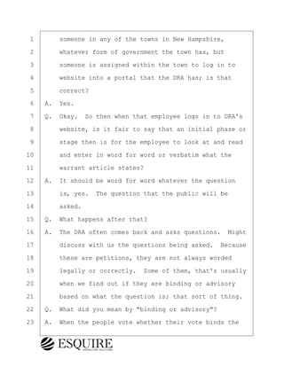 ·1· · · ·someone in any of the towns in New Hampshire,
·2· · · ·whatever form of government the town has, but
·3· · · ·someone is assigned within the town to log in to
·4· · · ·website into a portal that the DRA has; is that
·5· · · ·correct?
·6· ·A.· Yes.
·7· ·Q.· Okay.· So then when that employee logs in to DRA's
·8· · · ·website, is it fair to say that an initial phase or
·9· · · ·stage then is for the employee to look at and read
10· · · ·and enter in word for word or verbatim what the
11· · · ·warrant article states?
12· ·A.· It should be word for word whatever the question
13· · · ·is, yes.· The question that the public will be
14· · · ·asked.
15· ·Q.· What happens after that?
16· ·A.· The DRA often comes back and asks questions.· Might
17· · · ·discuss with us the questions being asked.· Because
18· · · ·these are petitions, they are not always worded
19· · · ·legally or correctly.· Some of them, that's usually
20· · · ·when we find out if they are binding or advisory
21· · · ·based on what the question is; that sort of thing.
22· ·Q.· What did you mean by "binding or advisory"?
23· ·A.· When the people vote whether their vote binds the
BRIGITTE CODLING
Town of Haverhill vs Donahue Tucker & Ciandella
May 20, 2024
800.211.DEPO (3376)
EsquireSolutions.com
BRIGITTE CODLING
Town of Haverhill vs Donahue Tucker & Ciandella
May 20, 2024
83
800.211.DEPO (3376)
EsquireSolutions.comYVer1f
 