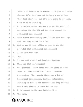 ·1· · · ·Town to do something or whether it's just advisory;
·2· · · ·whether it's just they get to have a say of how
·3· · · ·they feel about it, but it's not going to actually
·4· · · ·bind us to do anything.
·5· ·Q.· With respect to Warrant Article No. 27, what, if
·6· · · ·anything, did the DRA ask for with respect to
·7· · · ·additional information?
·8· ·A.· They didn't necessarily until after town meeting;
·9· · · ·and then they asked for a lot.
10· ·Q.· And so was it your office or was it you that
11· · · ·provided that additional information?
12· ·A.· After town meeting?
13· ·Q.· Yes.
14· ·A.· It was both myself and Jennifer Boucher.
15· ·Q.· What was that information?
16· ·A.· Oh, goodness.· They asked for 100 years of town
17· · · ·reports.· They asked for, I can't remember
18· · · ·everything.· They asked, there was a lot of
19· · · ·historical information, factual information,
20· · · ·anything we had in our records that they thought
21· · · ·would help them with their evaluation.
22· ·Q.· With respect to Warrant Article 28 --
23· ·A.· The same.
BRIGITTE CODLING
Town of Haverhill vs Donahue Tucker & Ciandella
May 20, 2024
800.211.DEPO (3376)
EsquireSolutions.com
BRIGITTE CODLING
Town of Haverhill vs Donahue Tucker & Ciandella
May 20, 2024
84
800.211.DEPO (3376)
EsquireSolutions.comYVer1f
 