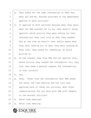 ·1· ·Q.· They asked for the same information or what was,
·2· · · ·what you and Ms. Boucher provided to the department
·3· · · ·applied to both articles?
·4· ·A.· It applied to both articles because when they were,
·5· · · ·when the DRA reached out to us, they weren't being
·6· · · ·specific which article they were asking for that
·7· · · ·information; they just told us what they needed.
·8· · · ·And at the time we weren't even really aware what
·9· · · ·they were looking for or what they were looking at.
10· · · ·They just, they asked for something; we would
11· · · ·provide it.
12· ·Q.· So the request then from DRA did not specify that,
13· · · ·which article they needed the information for; they
14· · · ·just then made a general request for information;
15· · · ·is that correct?
16· ·A.· Yes.
17· ·Q.· Okay.· Other than the information that DRA asked
18· · · ·for after the town meeting and the vote that
19· · · ·approved each of these two articles, what other
20· · · ·communications did you have with DRA with respect
21· · · ·to the warrant articles?
22· ·A.· After town meeting?
23· ·Q.· After town meeting.
BRIGITTE CODLING
Town of Haverhill vs Donahue Tucker & Ciandella
May 20, 2024
800.211.DEPO (3376)
EsquireSolutions.com
BRIGITTE CODLING
Town of Haverhill vs Donahue Tucker & Ciandella
May 20, 2024
85
800.211.DEPO (3376)
EsquireSolutions.comYVer1f
 