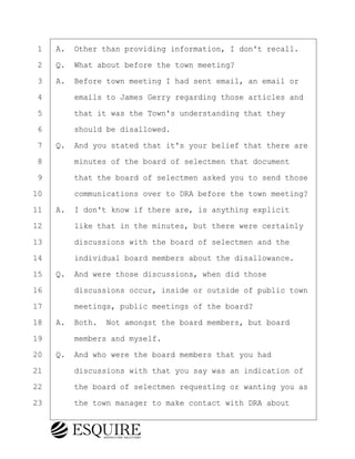 ·1· ·A.· Other than providing information, I don't recall.
·2· ·Q.· What about before the town meeting?
·3· ·A.· Before town meeting I had sent email, an email or
·4· · · ·emails to James Gerry regarding those articles and
·5· · · ·that it was the Town's understanding that they
·6· · · ·should be disallowed.
·7· ·Q.· And you stated that it's your belief that there are
·8· · · ·minutes of the board of selectmen that document
·9· · · ·that the board of selectmen asked you to send those
10· · · ·communications over to DRA before the town meeting?
11· ·A.· I don't know if there are, is anything explicit
12· · · ·like that in the minutes, but there were certainly
13· · · ·discussions with the board of selectmen and the
14· · · ·individual board members about the disallowance.
15· ·Q.· And were those discussions, when did those
16· · · ·discussions occur, inside or outside of public town
17· · · ·meetings, public meetings of the board?
18· ·A.· Both.· Not amongst the board members, but board
19· · · ·members and myself.
20· ·Q.· And who were the board members that you had
21· · · ·discussions with that you say was an indication of
22· · · ·the board of selectmen requesting or wanting you as
23· · · ·the town manager to make contact with DRA about
BRIGITTE CODLING
Town of Haverhill vs Donahue Tucker & Ciandella
May 20, 2024
800.211.DEPO (3376)
EsquireSolutions.com
BRIGITTE CODLING
Town of Haverhill vs Donahue Tucker & Ciandella
May 20, 2024
86
800.211.DEPO (3376)
EsquireSolutions.comYVer1f
 