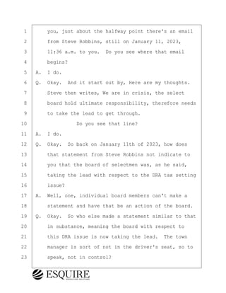 ·1· · · ·you, just about the halfway point there's an email
·2· · · ·from Steve Robbins, still on January 11, 2023,
·3· · · ·11:36 a.m. to you.· Do you see where that email
·4· · · ·begins?
·5· ·A.· I do.
·6· ·Q.· Okay.· And it start out by, Here are my thoughts.
·7· · · ·Steve then writes, We are in crisis, the select
·8· · · ·board hold ultimate responsibility, therefore needs
·9· · · ·to take the lead to get through.
10· · · · · · · · ·Do you see that line?
11· ·A.· I do.
12· ·Q.· Okay.· So back on January 11th of 2023, how does
13· · · ·that statement from Steve Robbins not indicate to
14· · · ·you that the board of selectmen was, as he said,
15· · · ·taking the lead with respect to the DRA tax setting
16· · · ·issue?
17· ·A.· Well, one, individual board members can't make a
18· · · ·statement and have that be an action of the board.
19· ·Q.· Okay.· So who else made a statement similar to that
20· · · ·in substance, meaning the board with respect to
21· · · ·this DRA issue is now taking the lead.· The town
22· · · ·manager is sort of not in the driver's seat, so to
23· · · ·speak, not in control?
BRIGITTE CODLING
Town of Haverhill vs Donahue Tucker & Ciandella
May 20, 2024
800.211.DEPO (3376)
EsquireSolutions.com
BRIGITTE CODLING
Town of Haverhill vs Donahue Tucker & Ciandella
May 20, 2024
88
800.211.DEPO (3376)
EsquireSolutions.comYVer1f
 