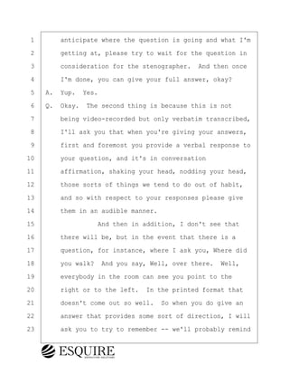 ·1· · · ·anticipate where the question is going and what I'm
·2· · · ·getting at, please try to wait for the question in
·3· · · ·consideration for the stenographer.· And then once
·4· · · ·I'm done, you can give your full answer, okay?
·5· ·A.· Yup.· Yes.
·6· ·Q.· Okay.· The second thing is because this is not
·7· · · ·being video-recorded but only verbatim transcribed,
·8· · · ·I'll ask you that when you're giving your answers,
·9· · · ·first and foremost you provide a verbal response to
10· · · ·your question, and it's in conversation
11· · · ·affirmation, shaking your head, nodding your head,
12· · · ·those sorts of things we tend to do out of habit,
13· · · ·and so with respect to your responses please give
14· · · ·them in an audible manner.
15· · · · · · · · ·And then in addition, I don't see that
16· · · ·there will be, but in the event that there is a
17· · · ·question, for instance, where I ask you, Where did
18· · · ·you walk?· And you say, Well, over there.· Well,
19· · · ·everybody in the room can see you point to the
20· · · ·right or to the left.· In the printed format that
21· · · ·doesn't come out so well.· So when you do give an
22· · · ·answer that provides some sort of direction, I will
23· · · ·ask you to try to remember -- we'll probably remind
BRIGITTE CODLING
Town of Haverhill vs Donahue Tucker & Ciandella
May 20, 2024
800.211.DEPO (3376)
EsquireSolutions.com
BRIGITTE CODLING
Town of Haverhill vs Donahue Tucker & Ciandella
May 20, 2024
8
800.211.DEPO (3376)
EsquireSolutions.comYVer1f
 