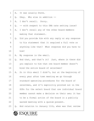 ·1· ·A.· It was usually Steve.
·2· ·Q.· Okay.· Who else in addition --
·3· ·A.· I don't recall.· Sorry.
·4· ·Q.· -- with respect to this DRA rate setting issue?
·5· ·A.· I don't recall any of the other board members
·6· · · ·making that statement.
·7· ·Q.· Did you provide him with any reply or any response
·8· · · ·to his statement that it required a full vote or
·9· · · ·anything like that?· What response did you have to
10· · · ·him?
11· ·A.· My response is the email.
12· ·Q.· And that, and that's it?· Just, where in there did
13· · · ·you explain to him that one board member doesn't
14· · · ·bind the entire board of selectmen?
15· ·A.· So in this email I didn't, but at the beginning of
16· · · ·every year after town meeting we go through
17· · · ·standard operating procedures for the board of
18· · · ·selectmen, and it's explicitly pointed out in the
19· · · ·SOPs for the select board that one individual board
20· · · ·member cannot make a decision on their own; it has
21· · · ·to be a formal action of the board in a publicly
22· · · ·warned meeting with a quorum present.
23· ·Q.· And relation to January 11th, when was that review
BRIGITTE CODLING
Town of Haverhill vs Donahue Tucker & Ciandella
May 20, 2024
800.211.DEPO (3376)
EsquireSolutions.com
BRIGITTE CODLING
Town of Haverhill vs Donahue Tucker & Ciandella
May 20, 2024
89
800.211.DEPO (3376)
EsquireSolutions.comYVer1f
 