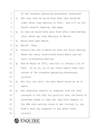 ·1· · · ·of the standard operating procedures conducted?
·2· ·A.· The last time we would have done that would be
·3· · · ·right after town meeting in 2021.· And it's on the
·4· · · ·select board's website, web page.
·5· ·Q.· So then we would have gone from after town meeting
·6· · · ·2021, which was late February or March?
·7· ·A.· Would have been March.
·8· ·Q.· March?· Okay.
·9· ·A.· Usually the end of March we have our first meeting
10· · · ·where the newly constituted board meets and has
11· · · ·their on-boarding meeting.
12· ·Q.· End of March of 2021, and this is January 11th of
13· · · ·2023.· So as of, as of yet there hadn't been that
14· · · ·review of the standard operating procedures;
15· · · ·correct?
16· ·A.· Not for, not until the next March would we do it
17· · · ·again.
18· ·Q.· But otherwise there's no response from you that
19· · · ·conveyed to him that his position that the board of
20· · · ·selectmen needs to take the lead with respect to
21· · · ·the DRA rate setting issue to get through it, you
22· · · ·didn't have any response to him about that;
23· · · ·correct?
BRIGITTE CODLING
Town of Haverhill vs Donahue Tucker & Ciandella
May 20, 2024
800.211.DEPO (3376)
EsquireSolutions.com
BRIGITTE CODLING
Town of Haverhill vs Donahue Tucker & Ciandella
May 20, 2024
90
800.211.DEPO (3376)
EsquireSolutions.comYVer1f
 