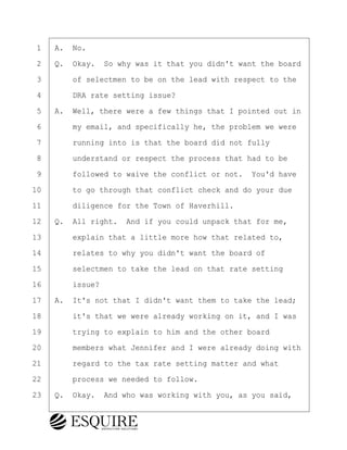 ·1· ·A.· No.
·2· ·Q.· Okay.· So why was it that you didn't want the board
·3· · · ·of selectmen to be on the lead with respect to the
·4· · · ·DRA rate setting issue?
·5· ·A.· Well, there were a few things that I pointed out in
·6· · · ·my email, and specifically he, the problem we were
·7· · · ·running into is that the board did not fully
·8· · · ·understand or respect the process that had to be
·9· · · ·followed to waive the conflict or not.· You'd have
10· · · ·to go through that conflict check and do your due
11· · · ·diligence for the Town of Haverhill.
12· ·Q.· All right.· And if you could unpack that for me,
13· · · ·explain that a little more how that related to,
14· · · ·relates to why you didn't want the board of
15· · · ·selectmen to take the lead on that rate setting
16· · · ·issue?
17· ·A.· It's not that I didn't want them to take the lead;
18· · · ·it's that we were already working on it, and I was
19· · · ·trying to explain to him and the other board
20· · · ·members what Jennifer and I were already doing with
21· · · ·regard to the tax rate setting matter and what
22· · · ·process we needed to follow.
23· ·Q.· Okay.· And who was working with you, as you said,
BRIGITTE CODLING
Town of Haverhill vs Donahue Tucker & Ciandella
May 20, 2024
800.211.DEPO (3376)
EsquireSolutions.com
BRIGITTE CODLING
Town of Haverhill vs Donahue Tucker & Ciandella
May 20, 2024
91
800.211.DEPO (3376)
EsquireSolutions.comYVer1f
 