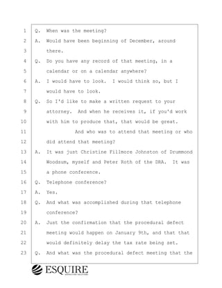 ·1· ·Q.· When was the meeting?
·2· ·A.· Would have been beginning of December, around
·3· · · ·there.
·4· ·Q.· Do you have any record of that meeting, in a
·5· · · ·calendar or on a calendar anywhere?
·6· ·A.· I would have to look.· I would think so, but I
·7· · · ·would have to look.
·8· ·Q.· So I'd like to make a written request to your
·9· · · ·attorney.· And when he receives it, if you'd work
10· · · ·with him to produce that, that would be great.
11· · · · · · · · ·And who was to attend that meeting or who
12· · · ·did attend that meeting?
13· ·A.· It was just Christine Fillmore Johnston of Drummond
14· · · ·Woodsum, myself and Peter Roth of the DRA.· It was
15· · · ·a phone conference.
16· ·Q.· Telephone conference?
17· ·A.· Yes.
18· ·Q.· And what was accomplished during that telephone
19· · · ·conference?
20· ·A.· Just the confirmation that the procedural defect
21· · · ·meeting would happen on January 9th, and that that
22· · · ·would definitely delay the tax rate being set.
23· ·Q.· And what was the procedural defect meeting that the
BRIGITTE CODLING
Town of Haverhill vs Donahue Tucker & Ciandella
May 20, 2024
800.211.DEPO (3376)
EsquireSolutions.com
BRIGITTE CODLING
Town of Haverhill vs Donahue Tucker & Ciandella
May 20, 2024
93
800.211.DEPO (3376)
EsquireSolutions.comYVer1f
 