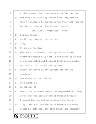 ·1· · · ·a little more time to process a conflict waiver.
·2· ·Q.· And they had initially stated that they weren't
·3· · · ·able to continue to represent the Town with respect
·4· · · ·to the tax rate setting issue; correct?
·5· · · · · · · · ·MR. KLINE:· Objection.· Form.
·6· ·Q.· You can answer.
·7· ·A.· Until they cleared the conflict.
·8· ·Q.· Okay.
·9· ·A.· It took a few days.
10· ·Q.· What were the board's feelings as far as what
11· · · ·Drummond Woodsum said that it was going to do and
12· · · ·get accomplished and Drummond Woodsum not coming
13· · · ·through on that or delivering that?
14· ·A.· That's reflected in the January 9th meeting
15· · · ·minutes.
16· ·Q.· The number on the sticker?
17· ·A.· It's Exhibit 2.
18· ·Q.· On Exhibit 2?
19· ·A.· Yeah, this is where they first expressed that they
20· · · ·were concerned about Drummond Woodsum because
21· · · ·Drummond Woodsum had not produced the letter.
22· ·Q.· Okay.· And what did the board members say about
23· · · ·getting a different law firm other than Drummond
BRIGITTE CODLING
Town of Haverhill vs Donahue Tucker & Ciandella
May 20, 2024
800.211.DEPO (3376)
EsquireSolutions.com
BRIGITTE CODLING
Town of Haverhill vs Donahue Tucker & Ciandella
May 20, 2024
96
800.211.DEPO (3376)
EsquireSolutions.comYVer1f
 