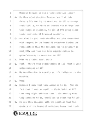 ·1· · · ·Woodsum because it was a time-sensitive issue?
·2· ·A.· So they asked Jennifer Boucher and I at this
·3· · · ·January 9th meeting to reach out to DTC attorneys
·4· · · ·specifically, to which we thought was strange that
·5· · · ·they cited an attorney, to see if DTC could clear
·6· · · ·their conflicts if Drummond couldn't.
·7· ·Q.· And what is your understanding and your assessment
·8· · · ·with respect to the board of selectmen having the
·9· · · ·recollection that the decision was to actually go
10· · · ·with DTC, not just for town administration to,
11· · · ·quote/unquote, to reach out to DTC?
12· ·A.· What do I think about that?
13· ·Q.· Yeah.· What's your recollection of it?· What's your
14· · · ·understanding of it?
15· ·A.· My recollection is exactly as it's reflected in the
16· · · ·minutes.
17· ·Q.· Okay.
18· ·A.· Because I know what they asked me to do.· And the
19· · · ·fact that I sent an email to Chris Boldt at DTC
20· · · ·that very night exhibits that I did exactly what
21· · · ·they asked me to do, which was to reach out to DTC.
22· ·Q.· So you then disagree with the position that the
23· · · ·members of the board of selectmen have, that their
BRIGITTE CODLING
Town of Haverhill vs Donahue Tucker & Ciandella
May 20, 2024
800.211.DEPO (3376)
EsquireSolutions.com
BRIGITTE CODLING
Town of Haverhill vs Donahue Tucker & Ciandella
May 20, 2024
97
800.211.DEPO (3376)
EsquireSolutions.comYVer1f
 