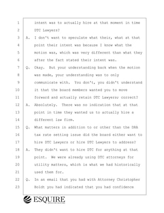 ·1· · · ·intent was to actually hire at that moment in time
·2· · · ·DTC Lawyers?
·3· ·A.· I don't want to speculate what their, what at that
·4· · · ·point their intent was because I know what the
·5· · · ·motion was, which was very different than what they
·6· · · ·after the fact stated their intent was.
·7· ·Q.· Okay.· But your understanding back when the motion
·8· · · ·was made, your understanding was to only
·9· · · ·communicate with.· You don't, you didn't understand
10· · · ·it that the board members wanted you to move
11· · · ·forward and actually retain DTC Lawyers; correct?
12· ·A.· Absolutely.· There was no indication that at that
13· · · ·point in time they wanted us to actually hire a
14· · · ·different law firm.
15· ·Q.· What matters in addition to or other than the DRA
16· · · ·tax rate setting issue did the board either want to
17· · · ·hire DTC Lawyers or hire DTC Lawyers to address?
18· ·A.· They didn't want to hire DTC for anything at that
19· · · ·point.· We were already using DTC attorneys for
20· · · ·utility matters, which is what we had historically
21· · · ·used them for.
22· ·Q.· In an email that you had with Attorney Christopher
23· · · ·Boldt you had indicated that you had confidence
BRIGITTE CODLING
Town of Haverhill vs Donahue Tucker & Ciandella
May 20, 2024
800.211.DEPO (3376)
EsquireSolutions.com
BRIGITTE CODLING
Town of Haverhill vs Donahue Tucker & Ciandella
May 20, 2024
98
800.211.DEPO (3376)
EsquireSolutions.comYVer1f
 